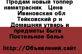 Продам новый топпер-наматрасник › Цена ­ 1 350 - Ивановская обл., Тейковский р-н Домашняя утварь и предметы быта » Постельное белье   